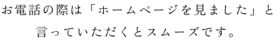 お電話の際は「ホームページを見ました」と 言っていただくとスムーズです。