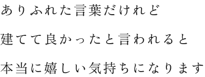ありふれた言葉だけれど 建てて良かったと言われると 本当に嬉しい気持ちになります