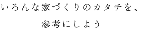 いろんな家づくりのカタチを、参考にしよう